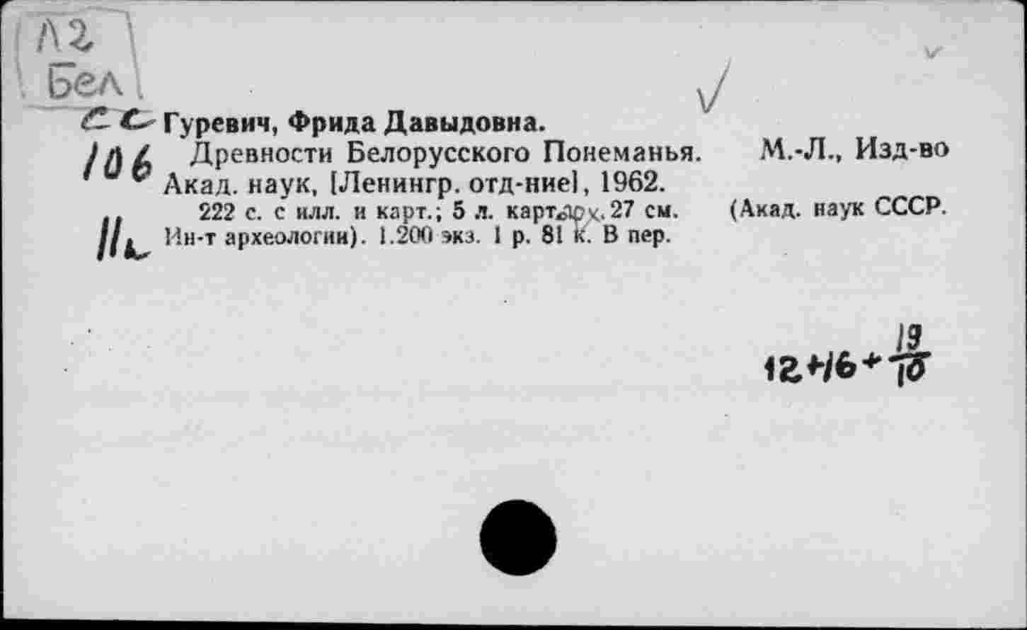 ﻿/U
Ьел'і
О Гуревич, Фрида Давыдовна.
Iä(>
/L
Древности Белорусского Понеманья. Акад, наук, [Ленингр. отд-ние|, 1962. 222 с. с илл. и карт.; 5 л. картотек.27 см. Ин-т археологии). 1.200 экз. 1 р. 81 к. В пер.
М.-Л., Изд-во
(Акад, наук СССР.
